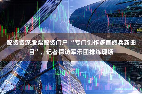 配资资深股票配资门户 “专门创作多首阅兵新曲目”，记者探访军乐团排练现场