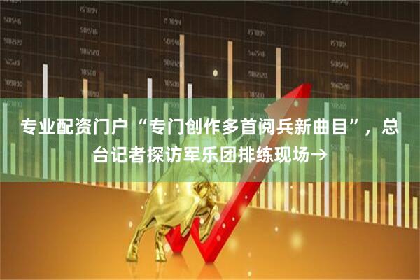 专业配资门户 “专门创作多首阅兵新曲目”，总台记者探访军乐团排练现场→