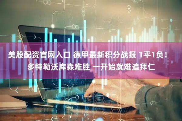美股配资官网入口 德甲最新积分战报 1平1负！ 多特勒沃库森难胜 一开始就难追拜仁
