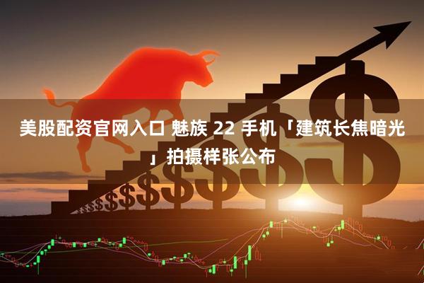 美股配资官网入口 魅族 22 手机「建筑长焦暗光」拍摄样张公布