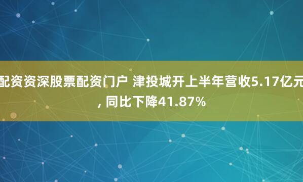 配资资深股票配资门户 津投城开上半年营收5.17亿元, 同比下降41.87%