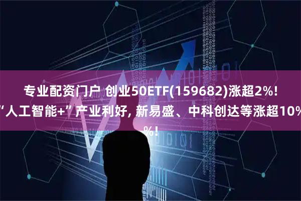 专业配资门户 创业50ETF(159682)涨超2%! “人工智能+”产业利好, 新易盛、中科创达等涨超10%!