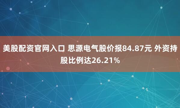 美股配资官网入口 思源电气股价报84.87元 外资持股比例达26.21%
