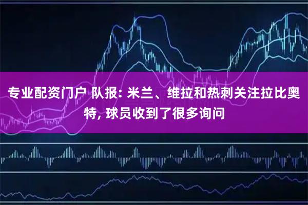 专业配资门户 队报: 米兰、维拉和热刺关注拉比奥特, 球员收到了很多询问