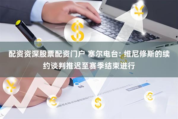 配资资深股票配资门户 塞尔电台: 维尼修斯的续约谈判推迟至赛季结束进行
