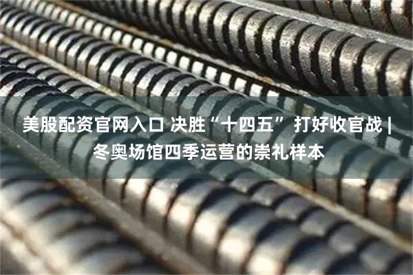 美股配资官网入口 决胜“十四五” 打好收官战 | 冬奥场馆四季运营的崇礼样本