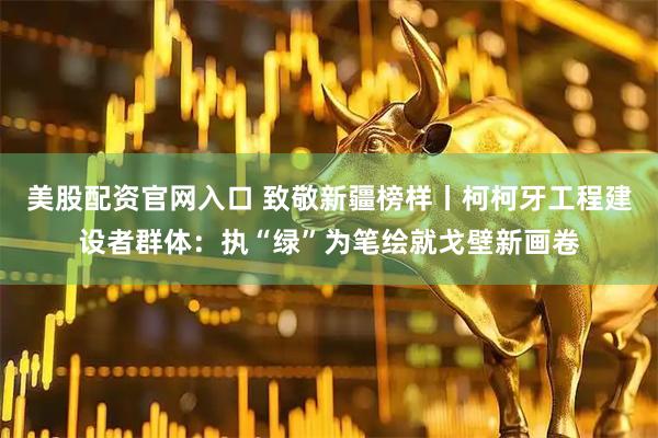 美股配资官网入口 致敬新疆榜样丨柯柯牙工程建设者群体：执“绿”为笔绘就戈壁新画卷