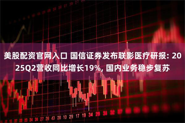 美股配资官网入口 国信证券发布联影医疗研报: 2025Q2营收同比增长19%, 国内业务稳步复苏