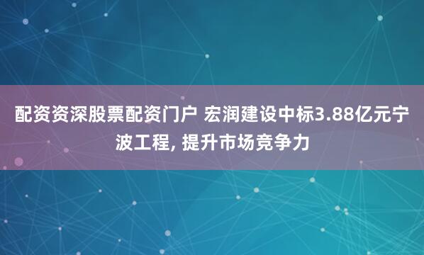 配资资深股票配资门户 宏润建设中标3.88亿元宁波工程, 提升市场竞争力