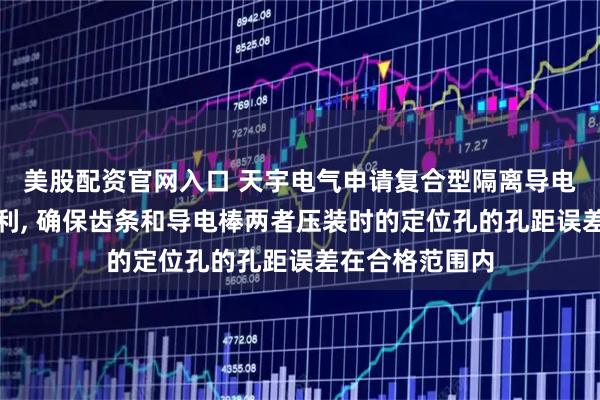 美股配资官网入口 天宇电气申请复合型隔离导电棒压装设备专利, 确保齿条和导电棒两者压装时的定位孔的孔距误差在合格范围内