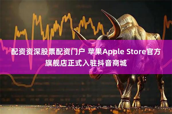 配资资深股票配资门户 苹果Apple Store官方旗舰店正式入驻抖音商城
