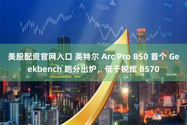 美股配资官网入口 英特尔 Arc Pro B50 首个 Geekbench 跑分出炉，低于锐炫 B570