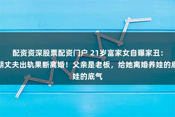 配资资深股票配资门户 21岁富家女自曝家丑：孕期丈夫出轨果断离婚！父亲是老板，给她离婚养娃的底气