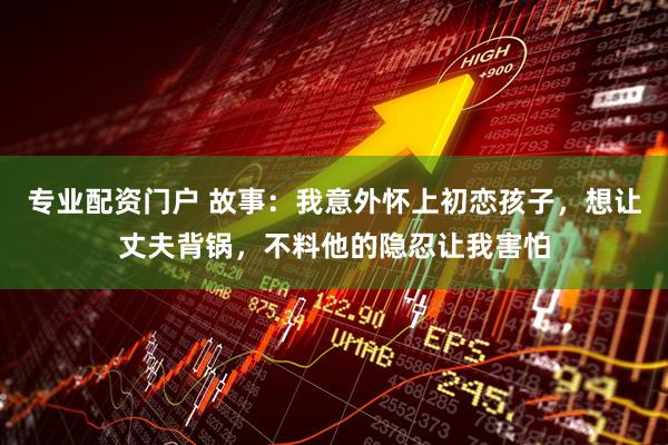 专业配资门户 故事：我意外怀上初恋孩子，想让丈夫背锅，不料他的隐忍让我害怕