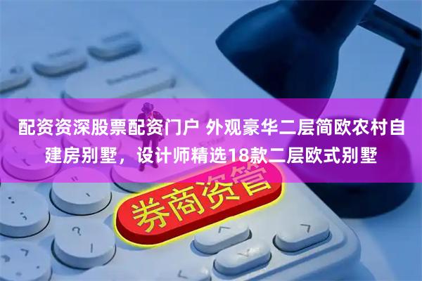 配资资深股票配资门户 外观豪华二层简欧农村自建房别墅，设计师精选18款二层欧式别墅