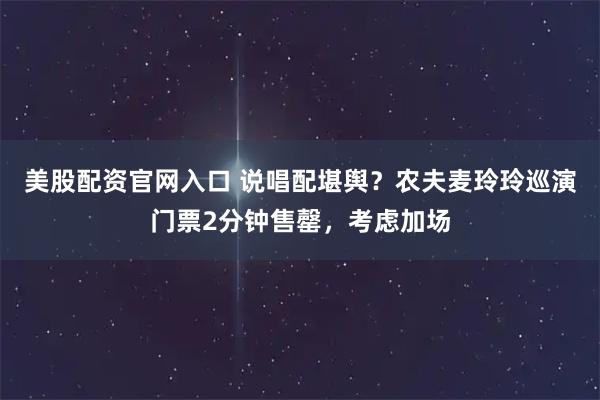 美股配资官网入口 说唱配堪舆？农夫麦玲玲巡演门票2分钟售罄，考虑加场