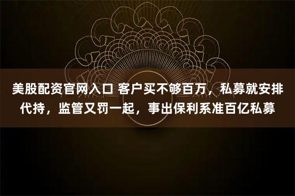 美股配资官网入口 客户买不够百万，私募就安排代持，监管又罚一起，事出保利系准百亿私募