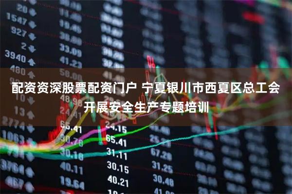 配资资深股票配资门户 宁夏银川市西夏区总工会开展安全生产专题培训