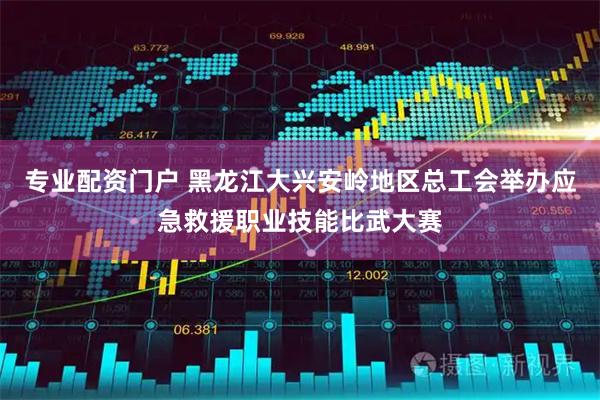 专业配资门户 黑龙江大兴安岭地区总工会举办应急救援职业技能比武大赛