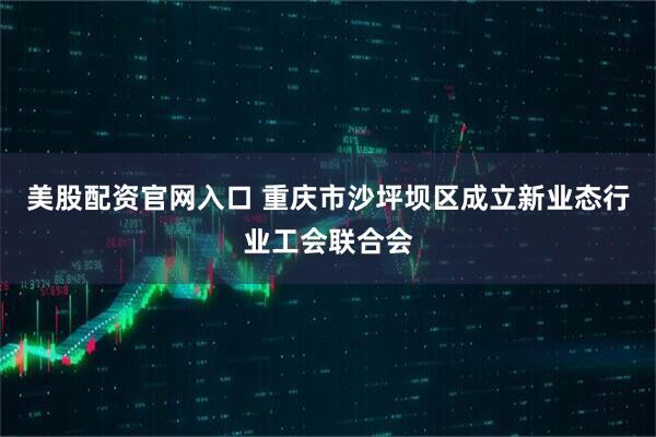 美股配资官网入口 重庆市沙坪坝区成立新业态行业工会联合会