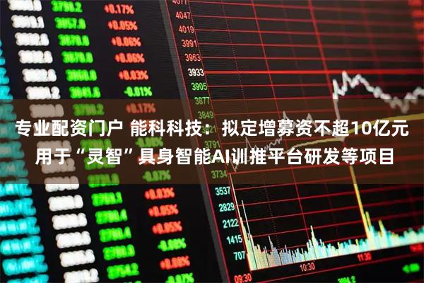 专业配资门户 能科科技：拟定增募资不超10亿元 用于“灵智”具身智能AI训推平台研发等项目