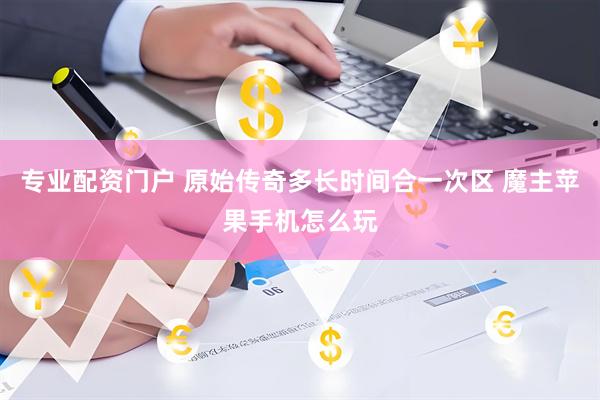 专业配资门户 原始传奇多长时间合一次区 魔主苹果手机怎么玩