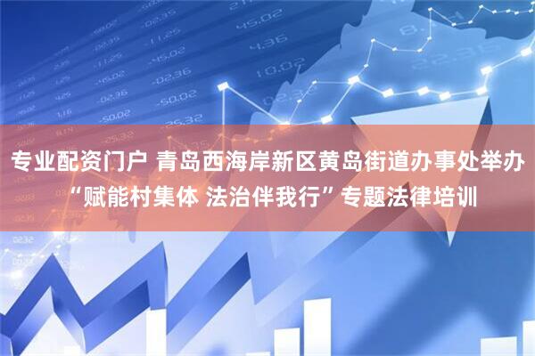 专业配资门户 青岛西海岸新区黄岛街道办事处举办 “赋能村集体 法治伴我行”专题法律培训