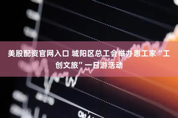 美股配资官网入口 城阳区总工会举办惠工家“工创文旅”一日游活动