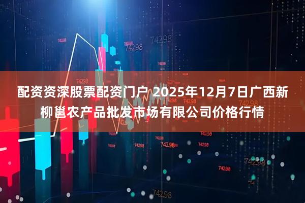 配资资深股票配资门户 2025年12月7日广西新柳邕农产品批发市场有限公司价格行情