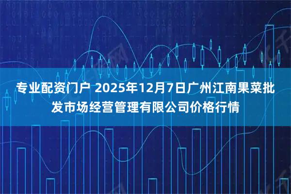 专业配资门户 2025年12月7日广州江南果菜批发市场经营管理有限公司价格行情