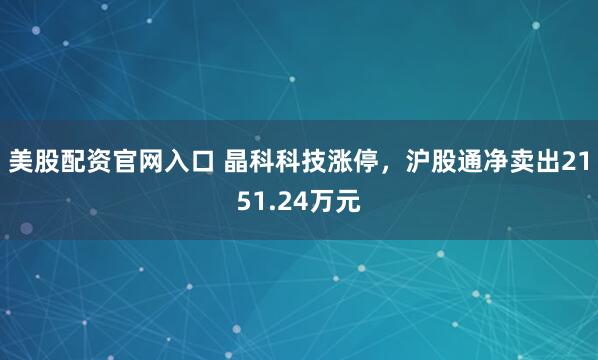 美股配资官网入口 晶科科技涨停，沪股通净卖出2151.24万元