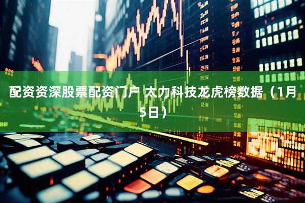 配资资深股票配资门户 太力科技龙虎榜数据（1月5日）