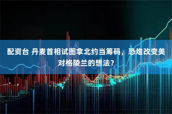 配资台 丹麦首相试图拿北约当筹码，恐难改变美对格陵兰的想法？