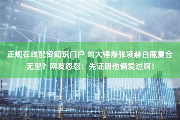 正规在线配资知识门户 刘大锤爆张凌赫白鹿复合无望？网友怒怼：先证明他俩爱过啊！