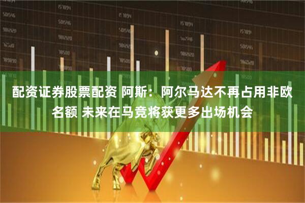 配资证券股票配资 阿斯：阿尔马达不再占用非欧名额 未来在马竞将获更多出场机会