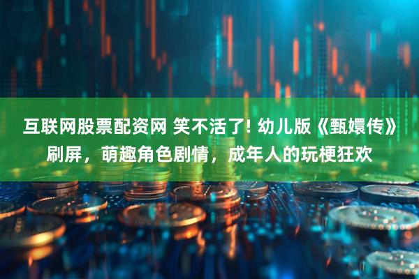 互联网股票配资网 笑不活了! 幼儿版《甄嬛传》刷屏，萌趣角色剧情，成年人的玩梗狂欢