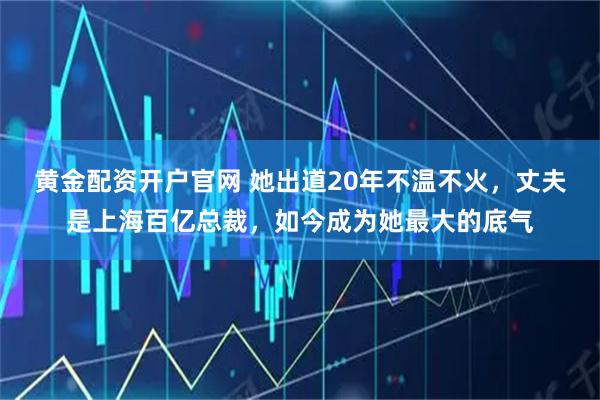 黄金配资开户官网 她出道20年不温不火，丈夫是上海百亿总裁，如今成为她最大的底气