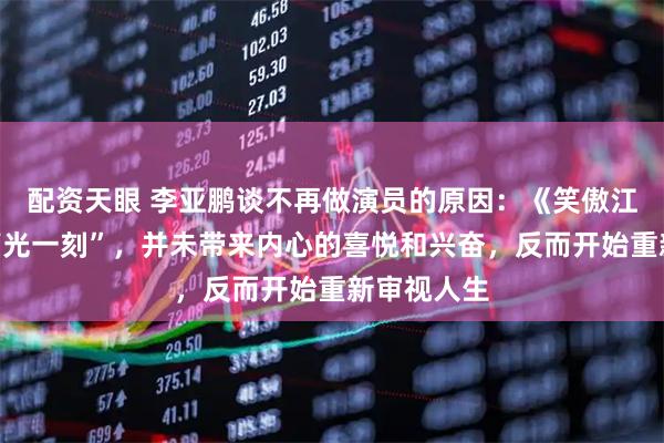 配资天眼 李亚鹏谈不再做演员的原因：《笑傲江湖》的“高光一刻”，并未带来内心的喜悦和兴奋，反而开始重新审视人生