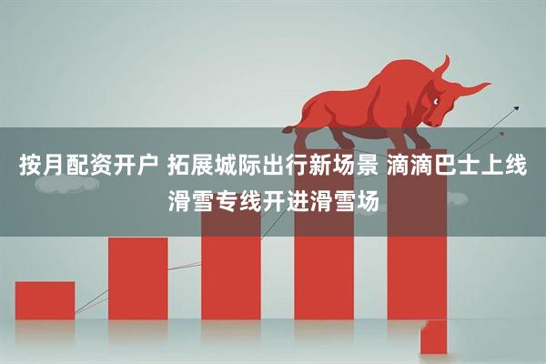 按月配资开户 拓展城际出行新场景 滴滴巴士上线滑雪专线开进滑雪场