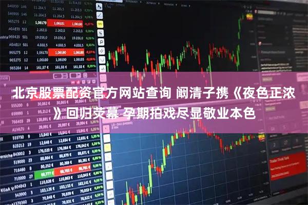 北京股票配资官方网站查询 阚清子携《夜色正浓》回归荧幕 孕期拍戏尽显敬业本色