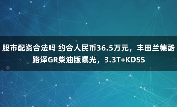 股市配资合法吗 约合人民币36.5万元，丰田兰德酷路泽GR柴油版曝光，3.3T+KDSS