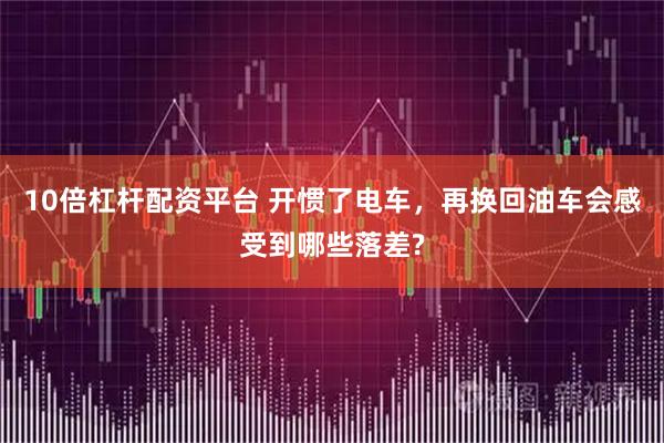 10倍杠杆配资平台 开惯了电车，再换回油车会感受到哪些落差?