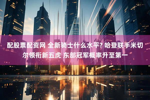 配股票配资网 全新骑士什么水平? 哈登联手米切尔领衔新五虎 东部冠军概率升至第一
