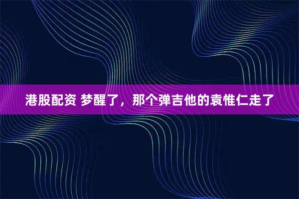 港股配资 梦醒了，那个弹吉他的袁惟仁走了