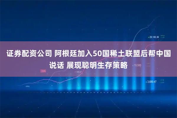 证券配资公司 阿根廷加入50国稀土联盟后帮中国说话 展现聪明生存策略