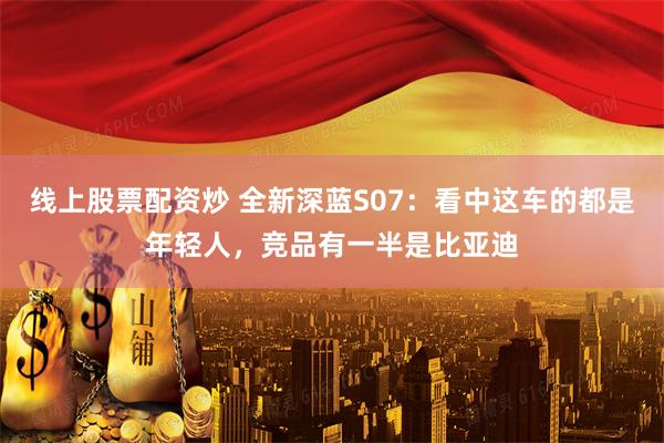 线上股票配资炒 全新深蓝S07：看中这车的都是年轻人，竞品有一半是比亚迪
