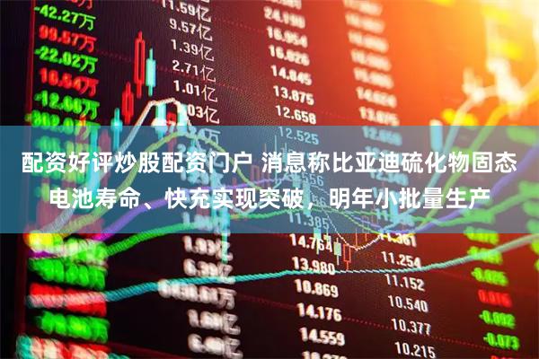 配资好评炒股配资门户 消息称比亚迪硫化物固态电池寿命、快充实现突破，明年小批量生产