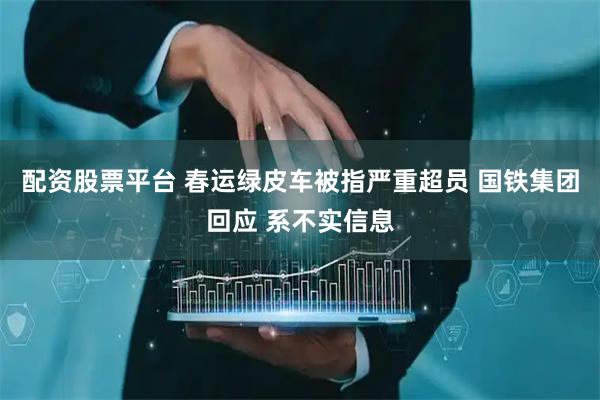 配资股票平台 春运绿皮车被指严重超员 国铁集团回应 系不实信息