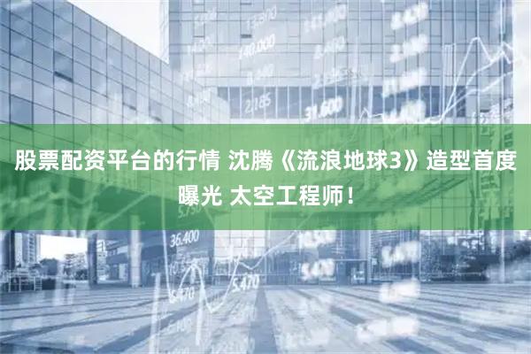 股票配资平台的行情 沈腾《流浪地球3》造型首度曝光 太空工程师！