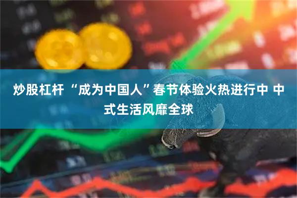 炒股杠杆 “成为中国人”春节体验火热进行中 中式生活风靡全球
